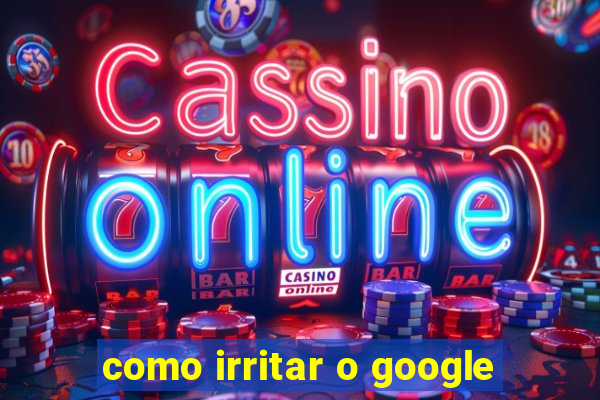 como irritar o google